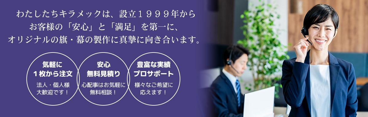 わたしたちキラメックは、設立１９９９年からお客様の「安心」と「満足」を第一に、オリジナルの旗・幕の製作に真摯に向き合います。 気軽に１枚から注文 法人・個人様大歓迎です！ 安心無料見積り 心配事はお気軽に無料相談！ 豊富な実績プロサポート 様々なご希望に応えます！